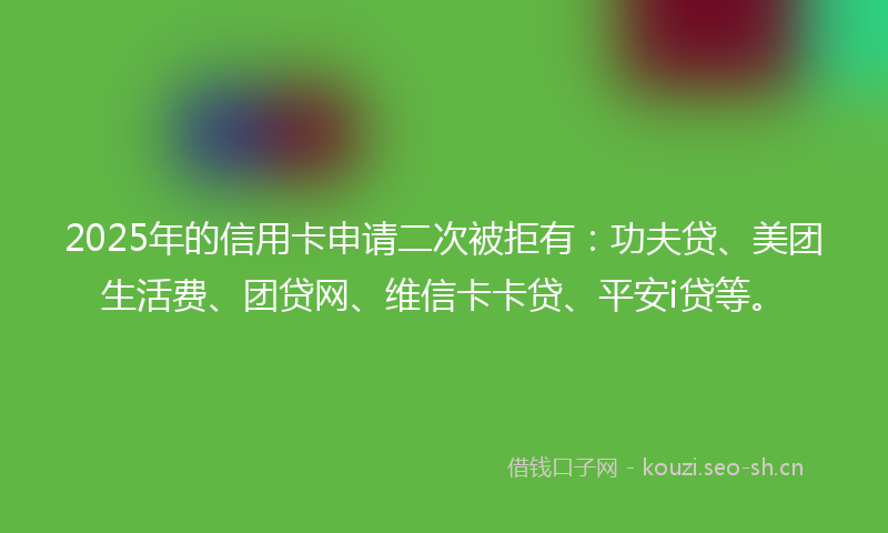 2025年的信用卡申请二次被拒有:功夫贷、美团生活费、团贷网、维信卡卡贷、平安i贷等。