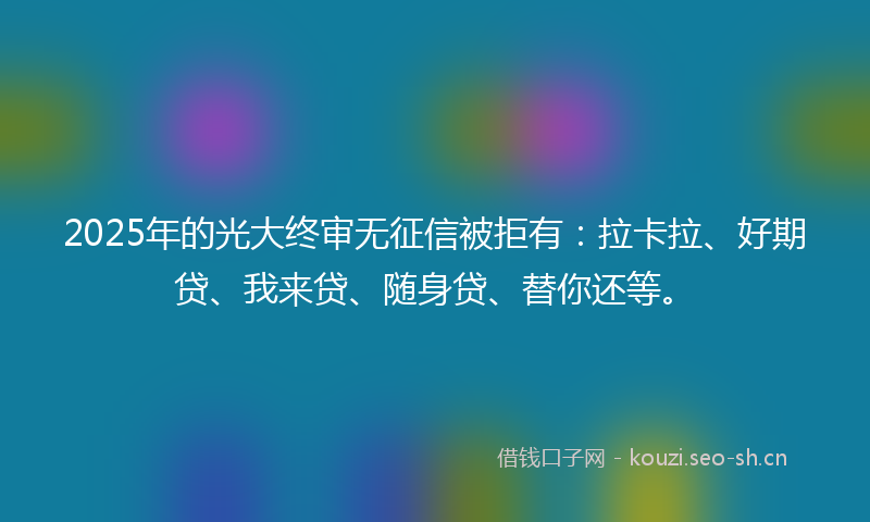 2025年的光大终审无征信被拒有：拉卡拉、好期贷、我来贷、随身贷、替你还等。