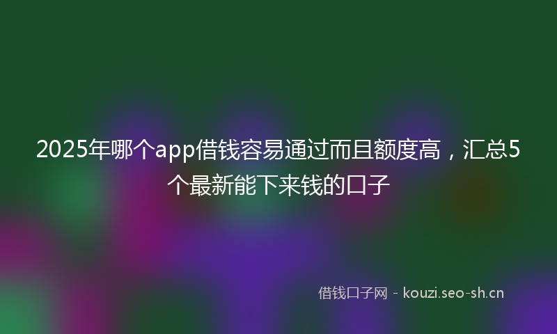 2025年哪个app借钱容易通过而且额度高，汇总5个最新能下来钱的口子