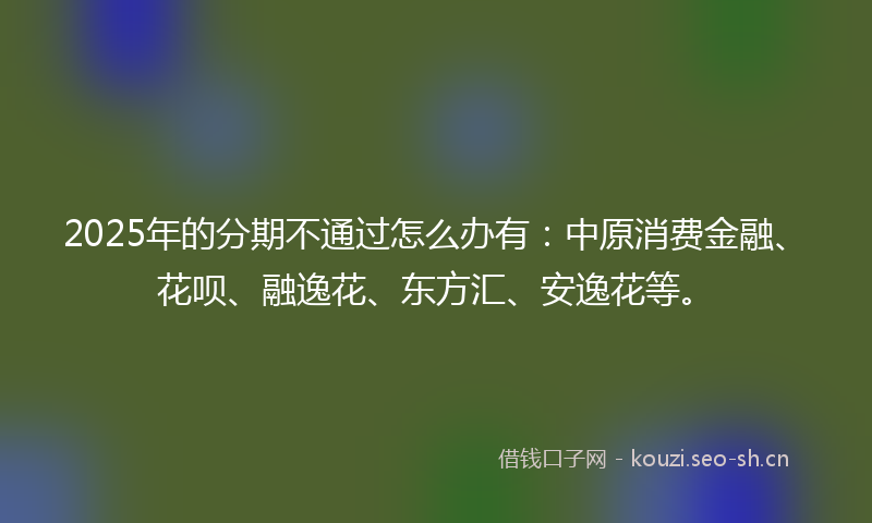 2025年的分期不通过怎么办有:中原消费金融、花呗、融逸花、东方汇、安逸花等。
