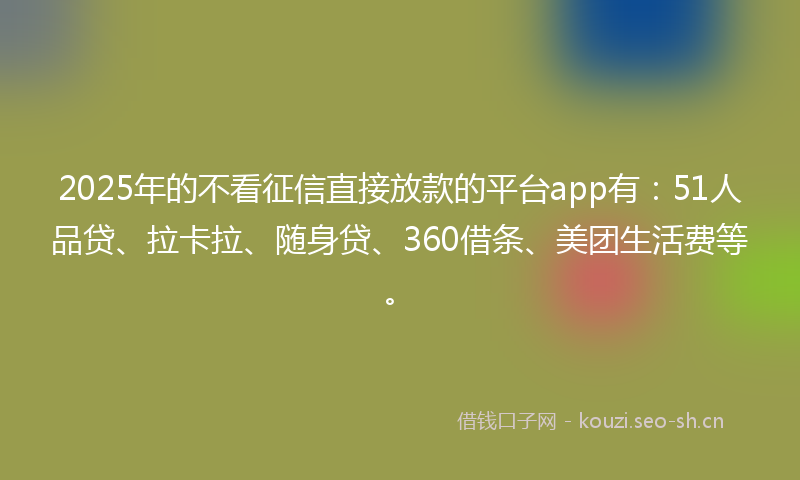 2025年的不看征信直接放款的平台app有：51人品贷、拉卡拉、随身贷、360借条、美团生活费等。