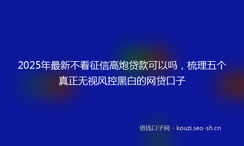 2025年最新不看征信高炮贷款可以吗，梳理五个真正无视风控黑白的网贷口子