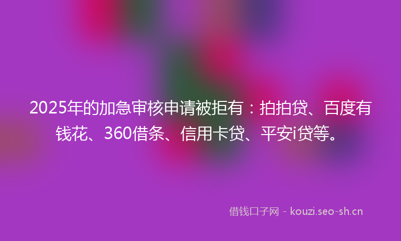 2025年的加急审核申请被拒有：拍拍贷、百度有钱花、360借条、信用卡贷、平安i贷等。