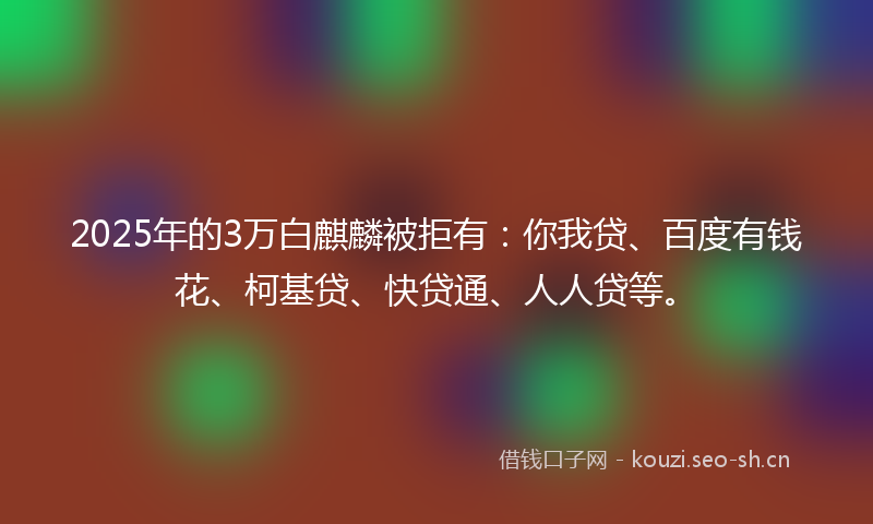 2025年的3万白麒麟被拒有：你我贷、百度有钱花、柯基贷、快贷通、人人贷等。