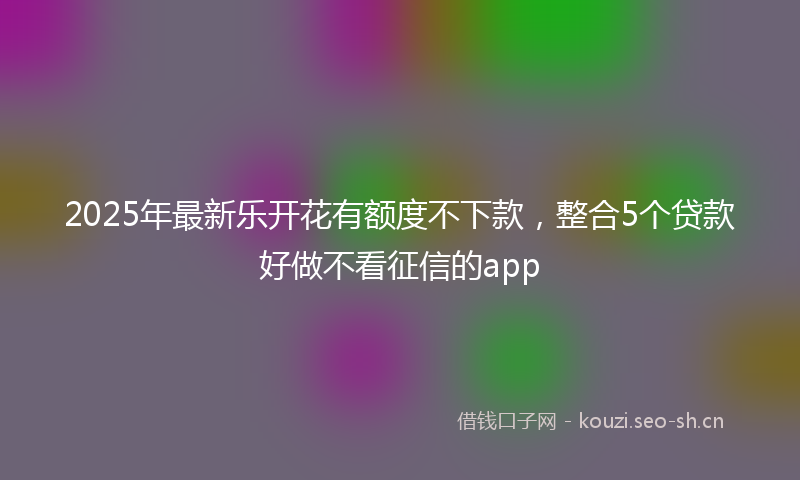 2025年最新乐开花有额度不下款，整合5个贷款好做不看征信的app