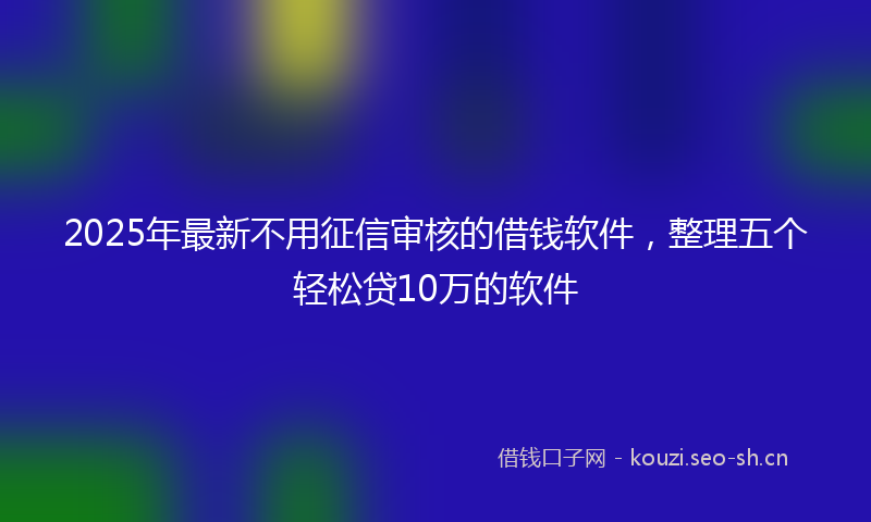 2025年最新不用征信审核的借钱软件，整理五个轻松贷10万的软件
