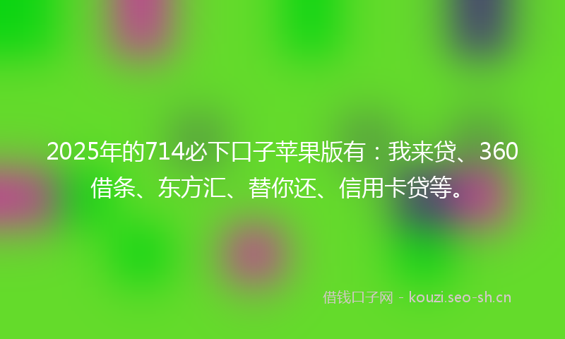 2025年的714必下口子苹果版有：我来贷、360借条、东方汇、替你还、信用卡贷等。