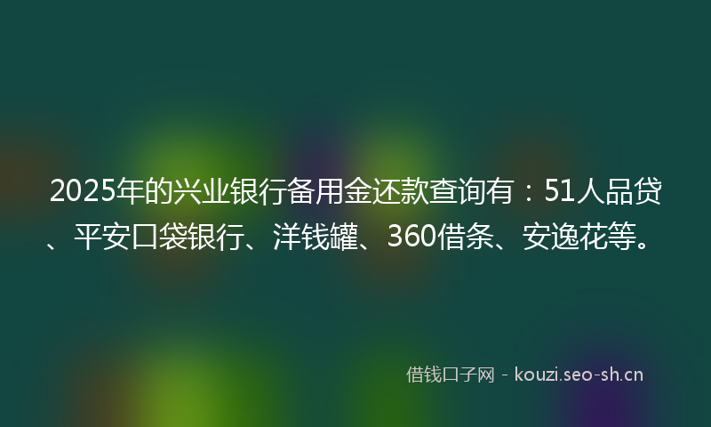 2025年的兴业银行备用金还款查询有：51人品贷、平安口袋银行、洋钱罐、360借条、安逸花等。