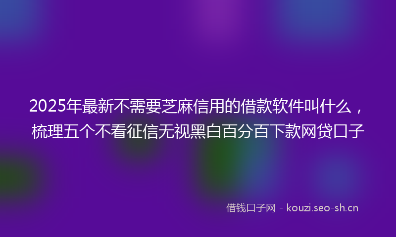 2025年最新不需要芝麻信用的借款软件叫什么，梳理五个不看征信无视黑白百分百下款网贷口子