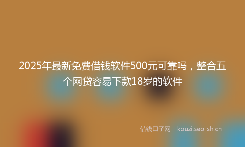 2025年最新免费借钱软件500元可靠吗，整合五个网贷容易下款18岁的软件