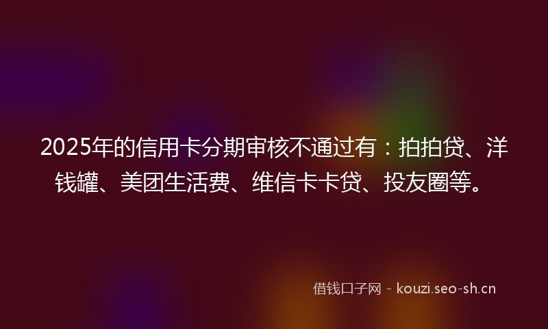 2025年的信用卡分期审核不通过有：拍拍贷、洋钱罐、美团生活费、维信卡卡贷、投友圈等。