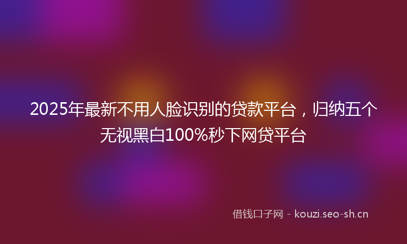 2025年最新不用人脸识别的贷款平台，归纳五个无视黑白100%秒下网贷平台