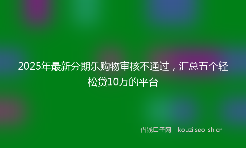 2025年最新分期乐购物审核不通过，汇总五个轻松贷10万的平台