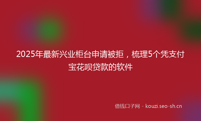 2025年最新兴业柜台申请被拒，梳理5个凭支付宝花呗贷款的软件