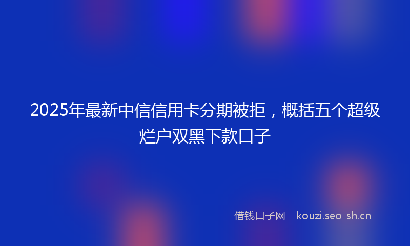 2025年最新中信信用卡分期被拒，概括五个超级烂户双黑下款口子