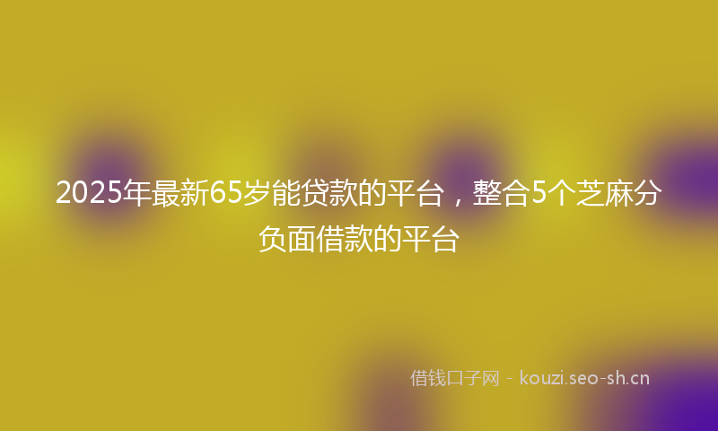 2025年最新65岁能贷款的平台，整合5个芝麻分负面借款的平台