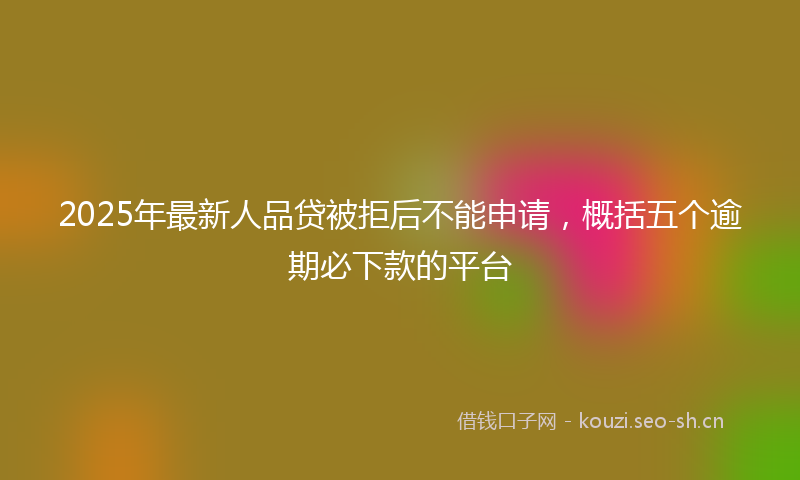 2025年最新人品贷被拒后不能申请，概括五个逾期必下款的平台