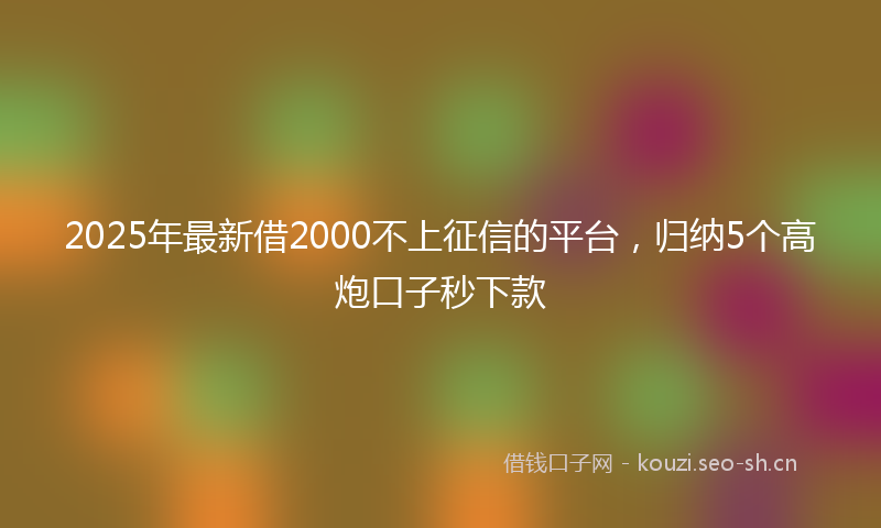 2025年最新借2000不上征信的平台，归纳5个高炮口子秒下款