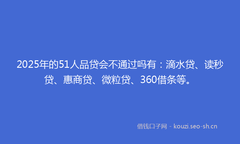 2025年的51人品贷会不通过吗有：滴水贷、读秒贷、惠商贷、微粒贷、360借条等。