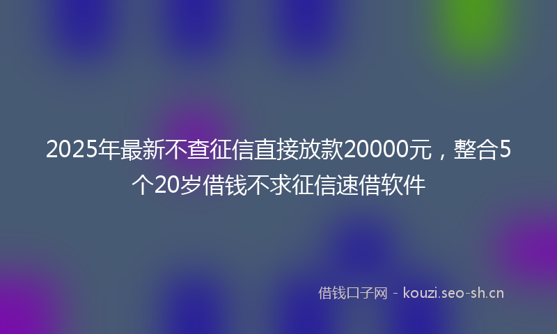 2025年最新不查征信直接放款20000元，整合5个20岁借钱不求征信速借软件