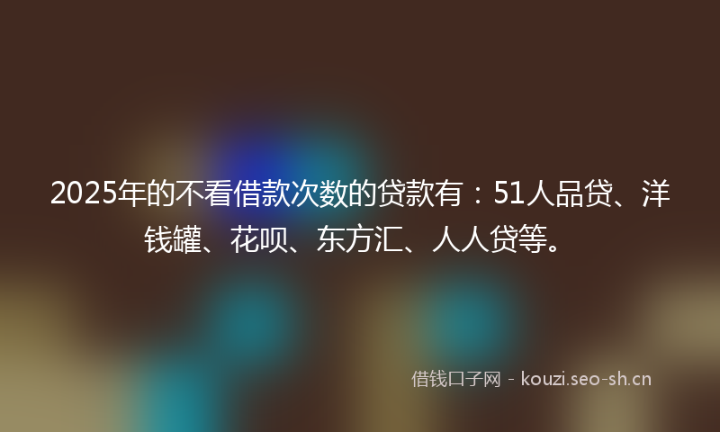 2025年的不看借款次数的贷款有：51人品贷、洋钱罐、花呗、东方汇、人人贷等。