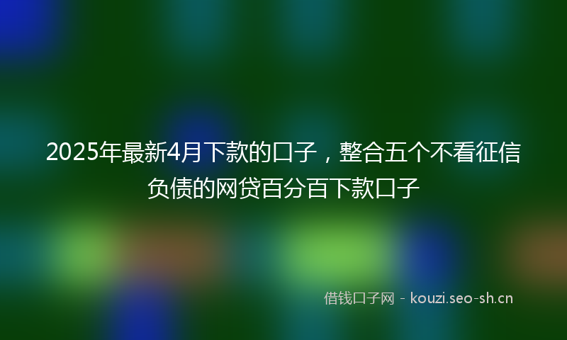 2025年最新4月下款的口子，整合五个不看征信负债的网贷百分百下款口子