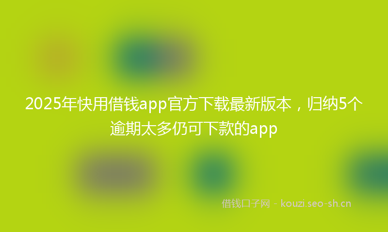 2025年快用借钱app官方下载最新版本，归纳5个逾期太多仍可下款的app