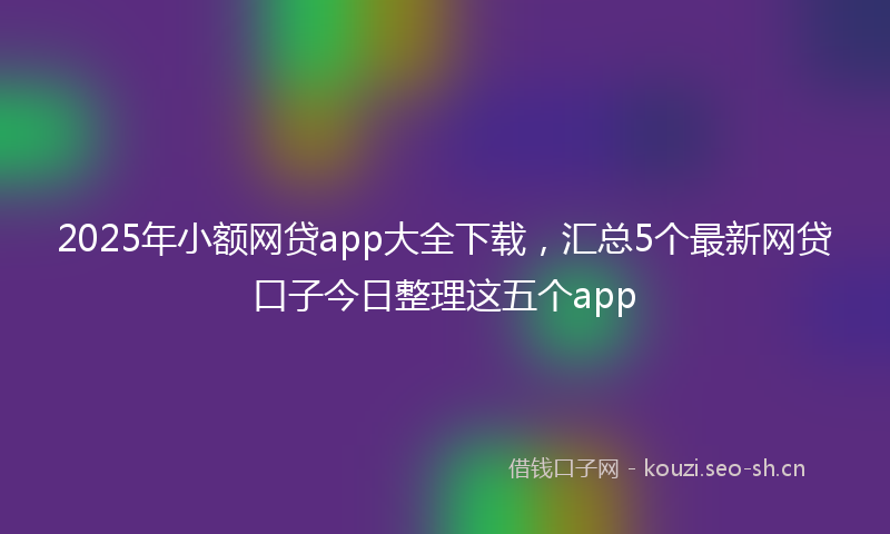 2025年小额网贷app大全下载，汇总5个最新网贷口子今日整理这五个app