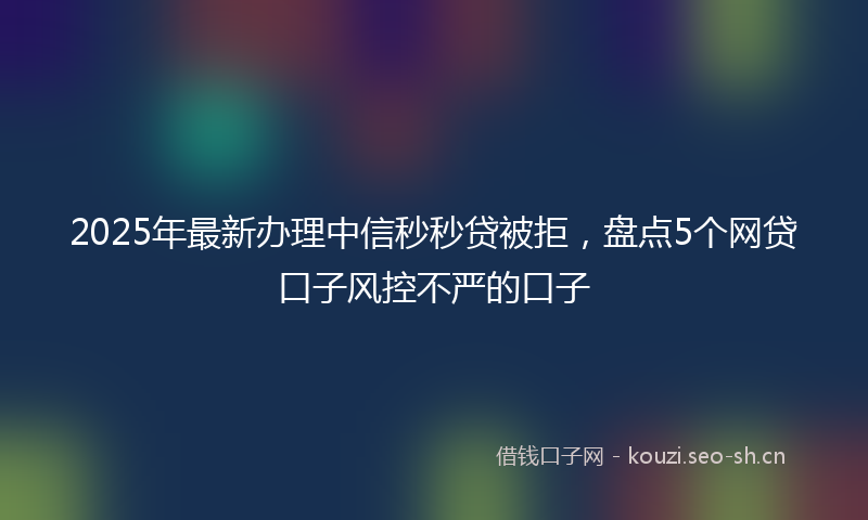 2025年最新办理中信秒秒贷被拒，盘点5个网贷口子风控不严的口子
