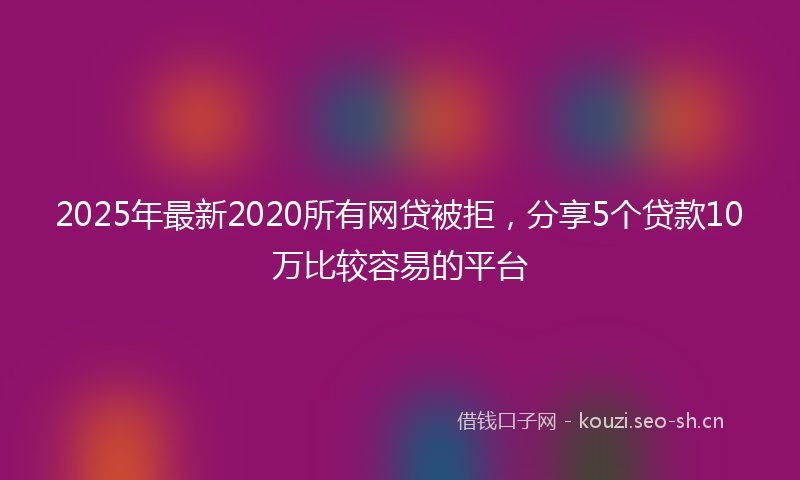 2025年最新2020所有网贷被拒，分享5个贷款10万比较容易的平台
