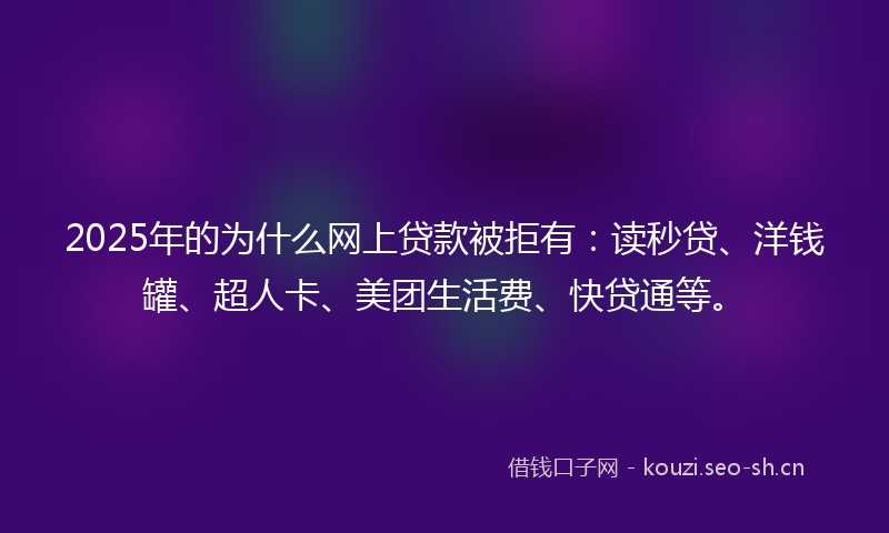2025年的为什么网上贷款被拒有：读秒贷、洋钱罐、超人卡、美团生活费、快贷通等。