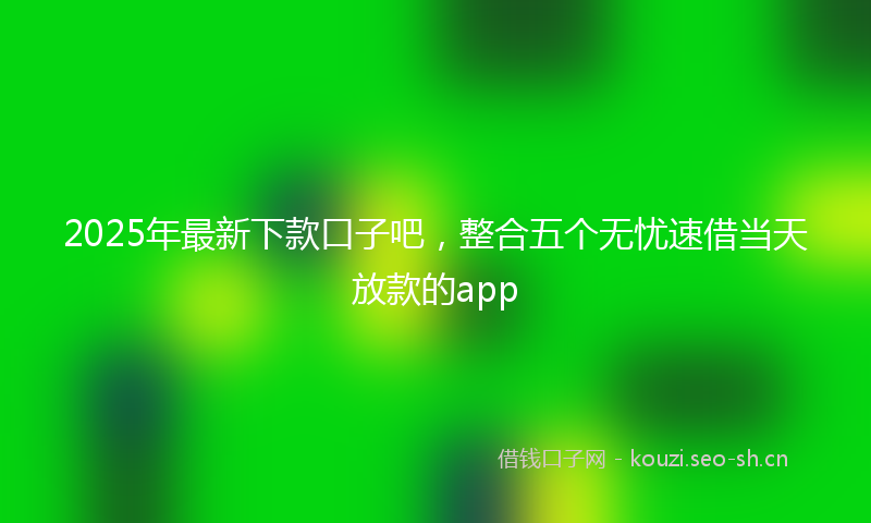 2025年最新下款口子吧，整合五个无忧速借当天放款的app