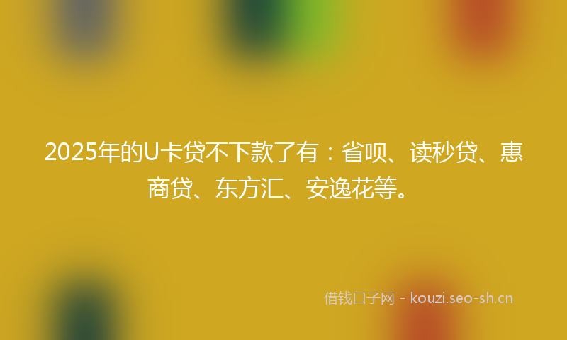 2025年的U卡贷不下款了有：省呗、读秒贷、惠商贷、东方汇、安逸花等。