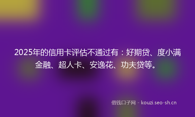 2025年的信用卡评估不通过有：好期贷、度小满金融、超人卡、安逸花、功夫贷等。
