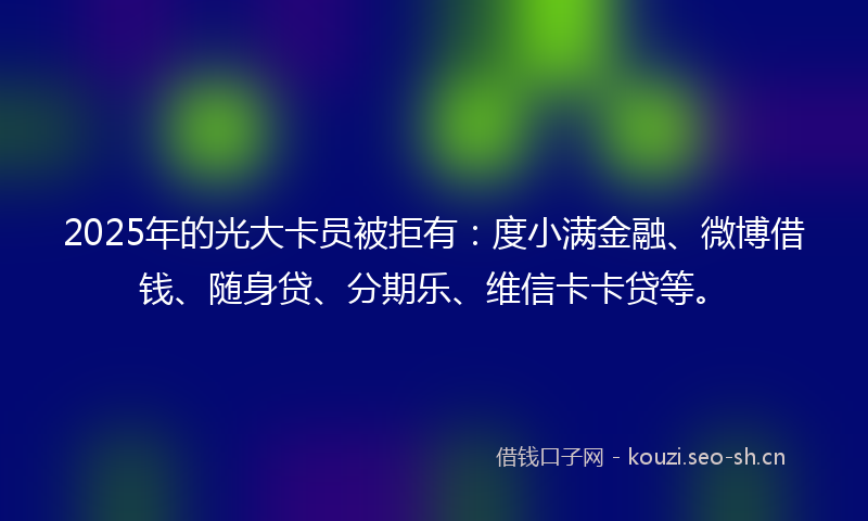 2025年的光大卡员被拒有：度小满金融、微博借钱、随身贷、分期乐、维信卡卡贷等。