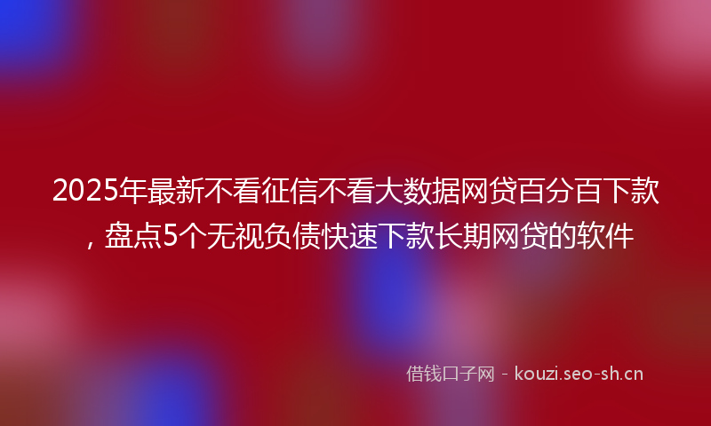 2025年最新不看征信不看大数据网贷百分百下款，盘点5个无视负债快速下款长期网贷的软件
