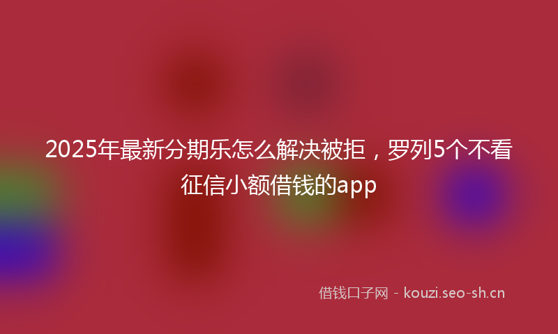 2025年最新分期乐怎么解决被拒，罗列5个不看征信小额借钱的app