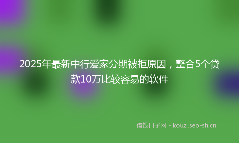 2025年最新中行爱家分期被拒原因，整合5个贷款10万比较容易的软件