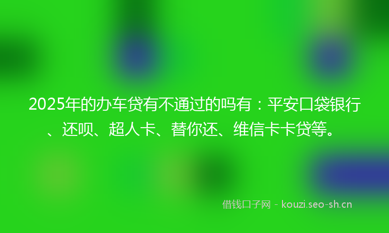 2025年的办车贷有不通过的吗有：平安口袋银行、还呗、超人卡、替你还、维信卡卡贷等。
