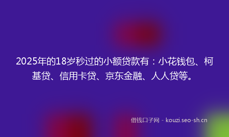 2025年的18岁秒过的小额贷款有：小花钱包、柯基贷、信用卡贷、京东金融、人人贷等。