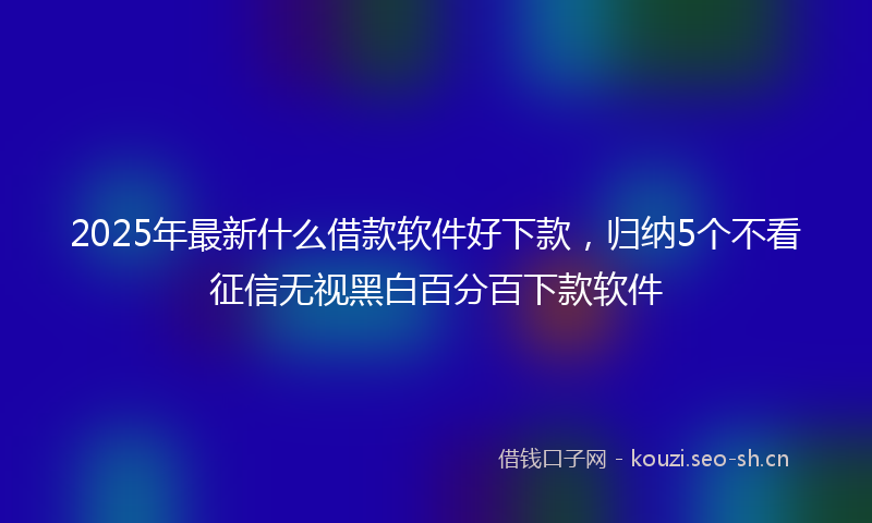2025年最新什么借款软件好下款，归纳5个不看征信无视黑白百分百下款软件