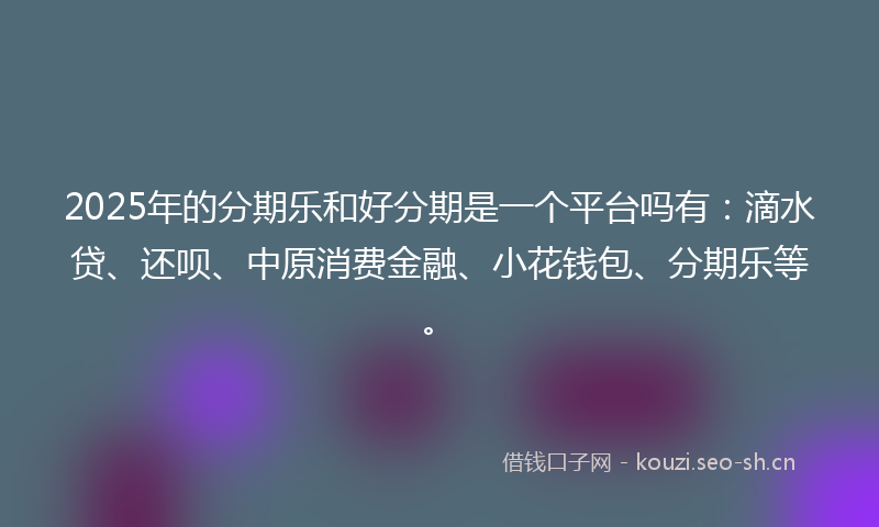 2025年的分期乐和好分期是一个平台吗有：滴水贷、还呗、中原消费金融、小花钱包、分期乐等。