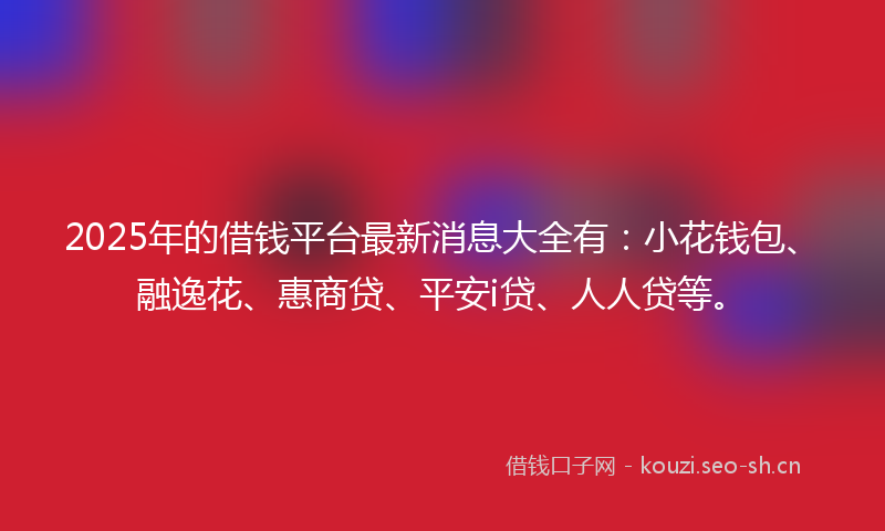 2025年的借钱平台最新消息大全有：小花钱包、融逸花、惠商贷、平安i贷、人人贷等。