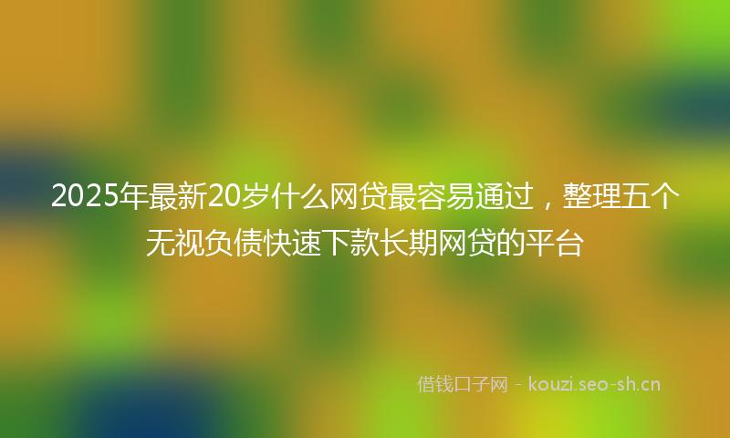 2025年最新20岁什么网贷最容易通过，整理五个无视负债快速下款长期网贷的平台