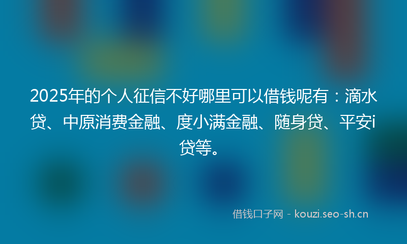2025年的个人征信不好哪里可以借钱呢有：滴水贷、中原消费金融、度小满金融、随身贷、平安i贷等。