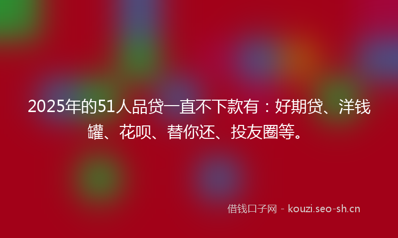 2025年的51人品贷一直不下款有：好期贷、洋钱罐、花呗、替你还、投友圈等。