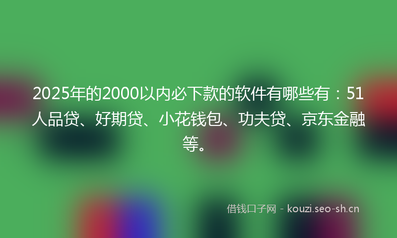 2025年的2000以内必下款的软件有哪些有：51人品贷、好期贷、小花钱包、功夫贷、京东金融等。