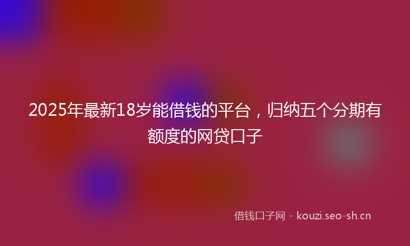2025年最新18岁能借钱的平台，归纳五个分期有额度的网贷口子