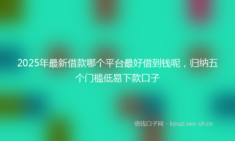 2025年最新借款哪个平台最好借到钱呢，归纳五个门槛低易下款口子