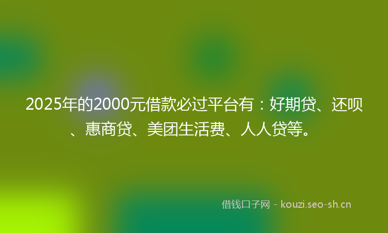 2025年的2000元借款必过平台有：好期贷、还呗、惠商贷、美团生活费、人人贷等。